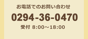 お電話でのお問い合わせ 0294-36-0470 受付／8:00 ～ 18:00（土・日・祝・夏季休暇・年末年始を除く）